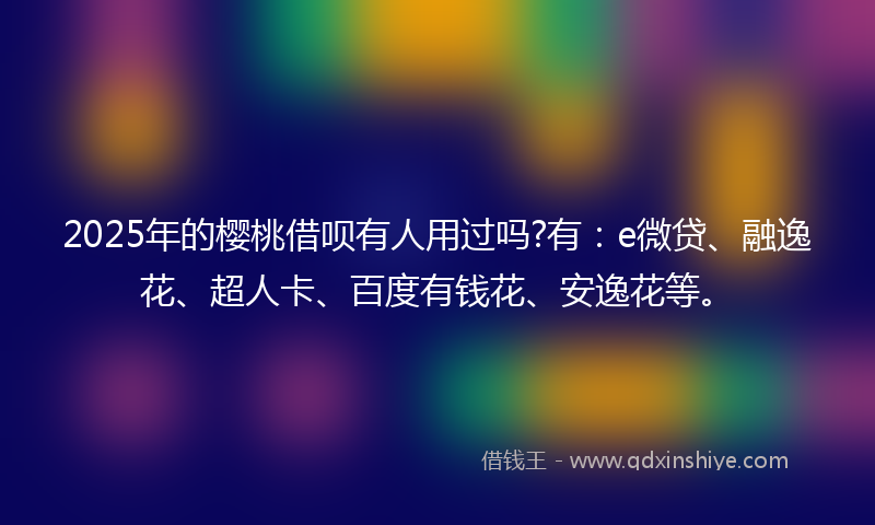 2025年的樱桃借呗有人用过吗?有：e微贷、融逸花、超人卡、百度有钱花、安逸花等。