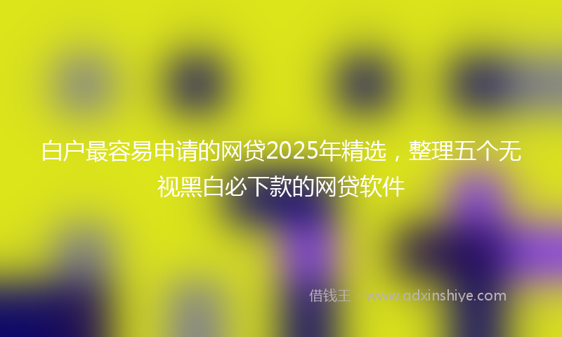 白户最容易申请的网贷2025年精选,整理五个无视黑白必下款的网贷软件