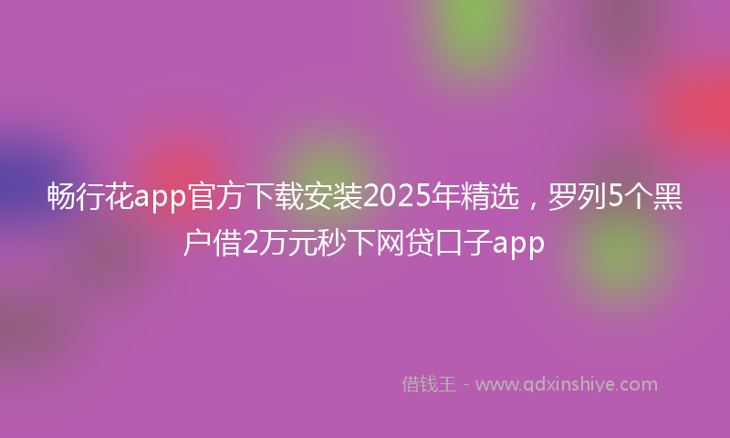 畅行花app官方下载安装2025年精选，罗列5个黑户借2万元秒下网贷口子app