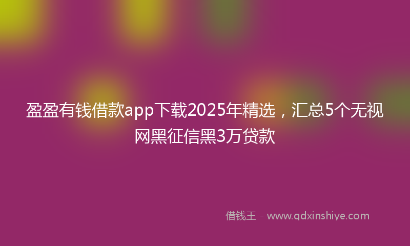 盈盈有钱借款app下载2025年精选，汇总5个无视网黑征信黑3万贷款