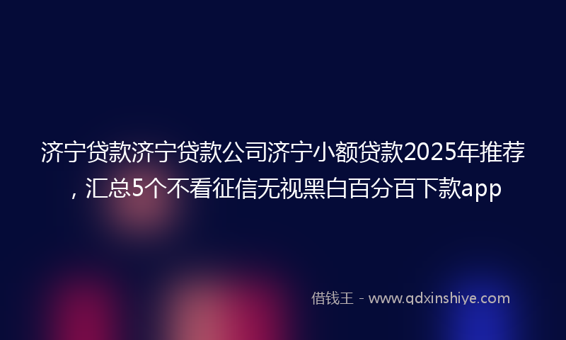 济宁贷款济宁贷款公司济宁小额贷款2025年推荐，汇总5个不看征信无视黑白百分百下款app
