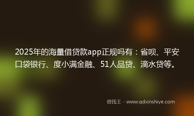 2025年的海量借贷款app正规吗有：省呗、平安口袋银行、度小满金融、51人品贷、滴水贷等。