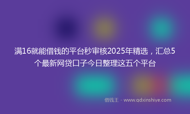 满16就能借钱的平台秒审核2025年精选，汇总5个最新网贷口子今日整理这五个平台