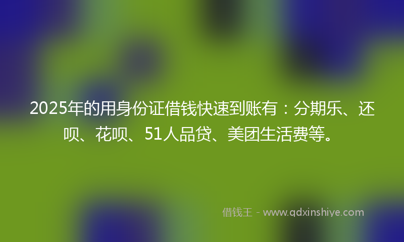 2025年的用身份证借钱快速到账有：分期乐、还呗、花呗、51人品贷、美团生活费等。