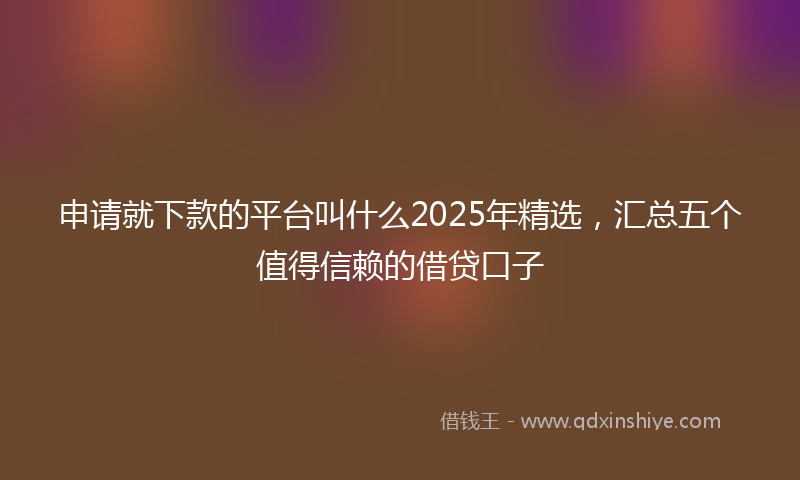 申请就下款的平台叫什么2025年精选，汇总五个值得信赖的借贷口子