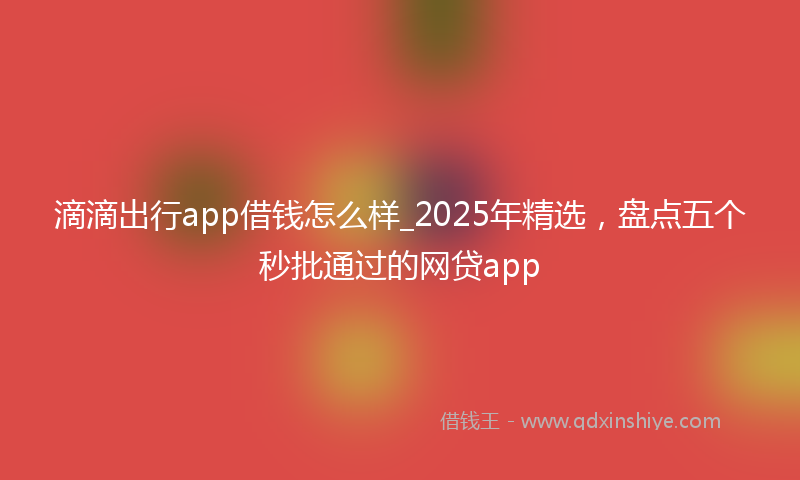 滴滴出行app借钱怎么样_2025年精选，盘点五个秒批通过的网贷app