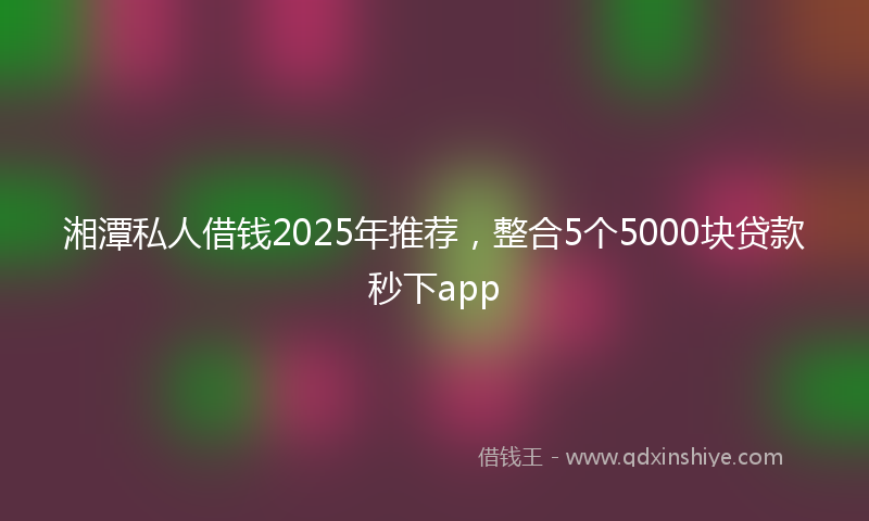 湘潭私人借钱2025年推荐，整合5个5000块贷款秒下app