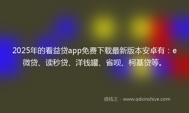 2025年的看益贷app免费下载最新版本安卓有：e微贷、读秒贷、洋钱罐、省呗、柯基贷等。