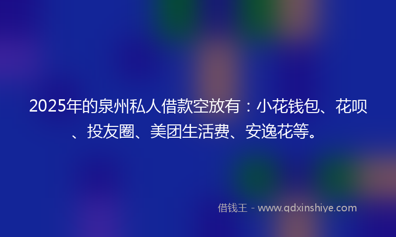 2025年的泉州私人借款空放有：小花钱包、花呗、投友圈、美团生活费、安逸花等。