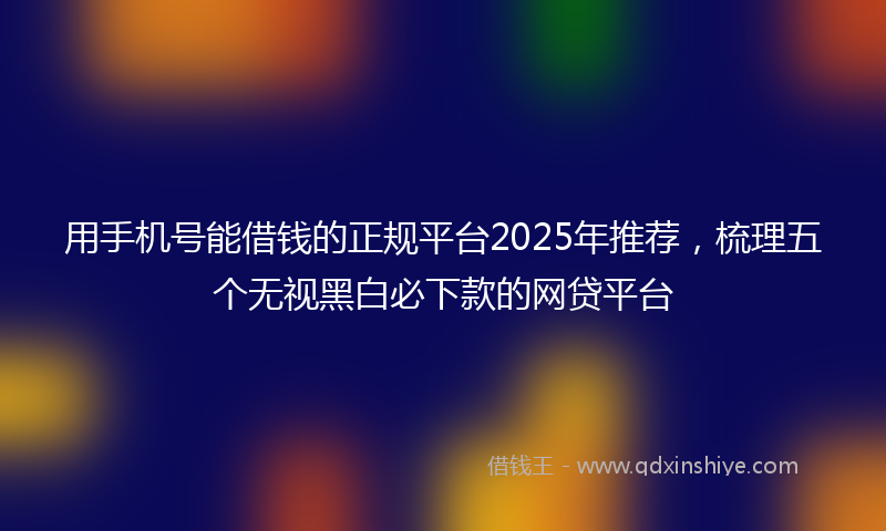 用手机号能借钱的正规平台2025年推荐，梳理五个无视黑白必下款的网贷平台