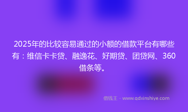 2025年的比较容易通过的小额的借款平台有哪些有：维信卡卡贷、融逸花、好期贷、团贷网、360借条等。