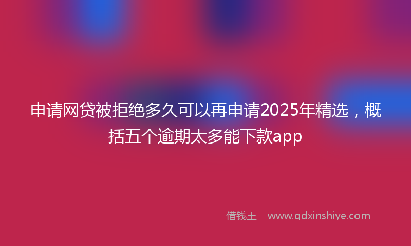 申请网贷被拒绝多久可以再申请2025年精选，概括五个逾期太多能下款app