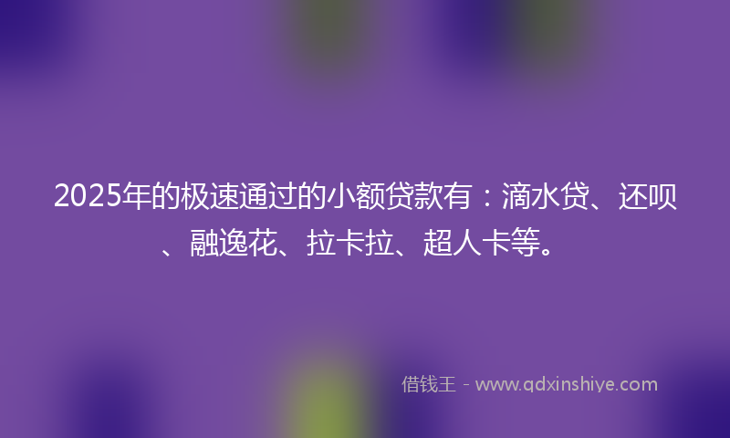 2025年的极速通过的小额贷款有：滴水贷、还呗、融逸花、拉卡拉、超人卡等。