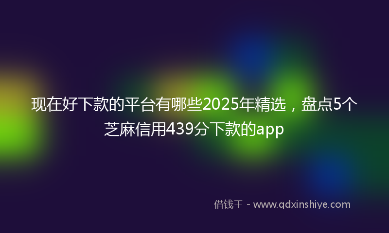 现在好下款的平台有哪些2025年精选，盘点5个芝麻信用439分下款的app