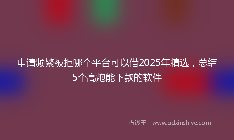 申请频繁被拒哪个平台可以借2025年精选，总结5个高炮能下款的软件