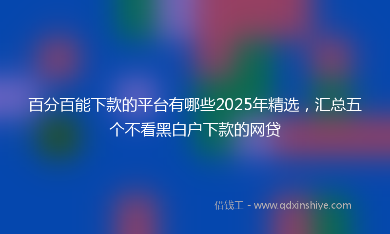 百分百能下款的平台有哪些2025年精选，汇总五个不看黑白户下款的网贷