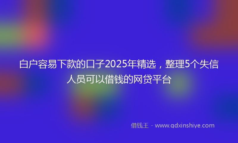 白户容易下款的口子2025年精选,整理5个失信人员可以借钱的网贷平台