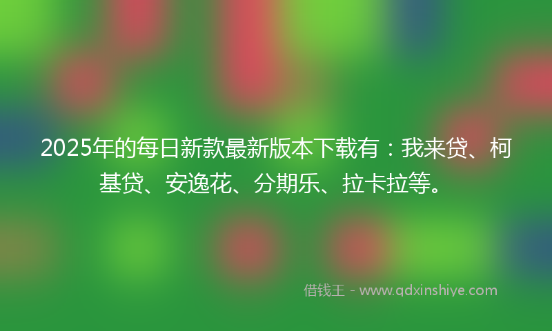 2025年的每日新款最新版本下载有：我来贷、柯基贷、安逸花、分期乐、拉卡拉等。