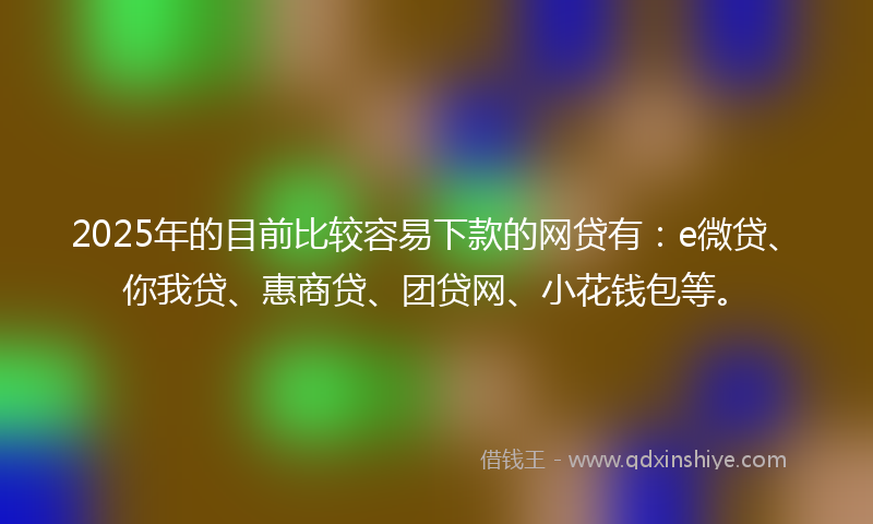 2025年的目前比较容易下款的网贷有：e微贷、你我贷、惠商贷、团贷网、小花钱包等。