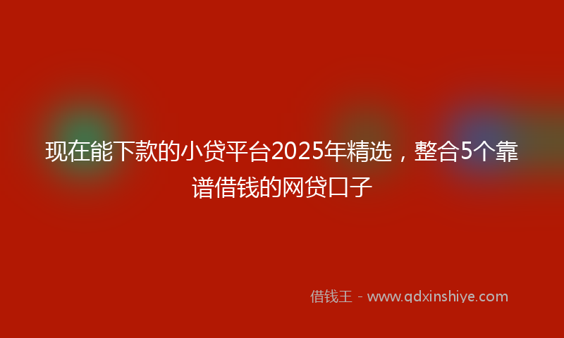 现在能下款的小贷平台2025年精选，整合5个靠谱借钱的网贷口子