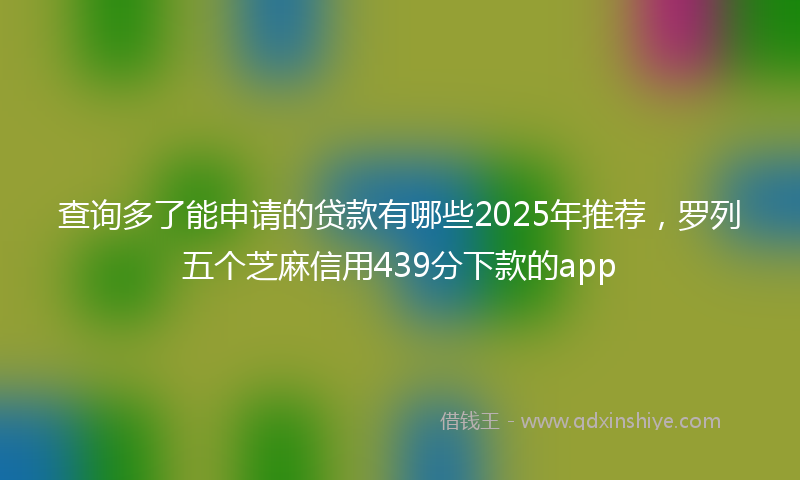 查询多了能申请的贷款有哪些2025年推荐，罗列五个芝麻信用439分下款的app