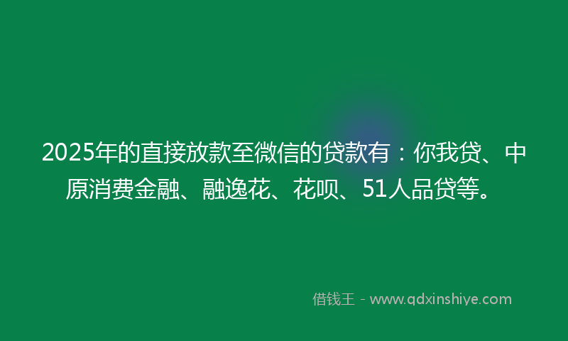 2025年的直接放款至微信的贷款有：你我贷、中原消费金融、融逸花、花呗、51人品贷等。