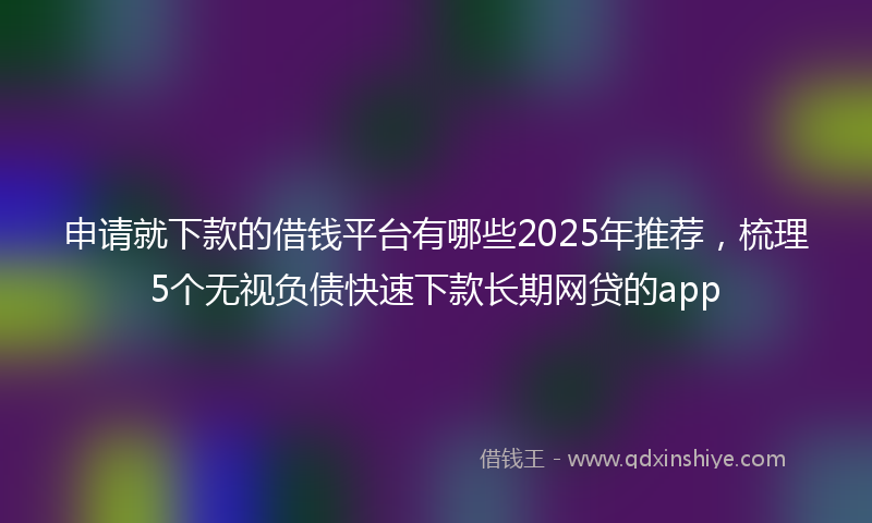 申请就下款的借钱平台有哪些2025年推荐，梳理5个无视负债快速下款长期网贷的app