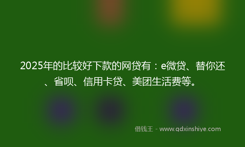 2025年的比较好下款的网贷有：e微贷、替你还、省呗、信用卡贷、美团生活费等。