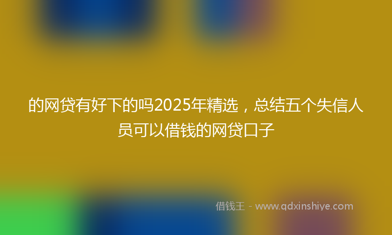 的网贷有好下的吗2025年精选，总结五个失信人员可以借钱的网贷口子