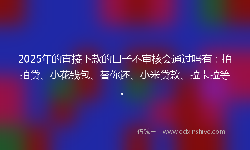 2025年的直接下款的口子不审核会通过吗有：拍拍贷、小花钱包、替你还、小米贷款、拉卡拉等。