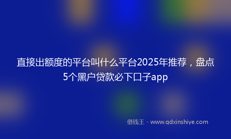 直接出额度的平台叫什么平台2025年推荐，盘点5个黑户贷款必下口子app