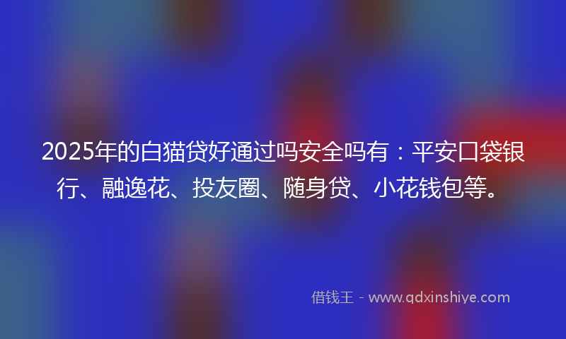 2025年的白猫贷好通过吗安全吗有：平安口袋银行、融逸花、投友圈、随身贷、小花钱包等。
