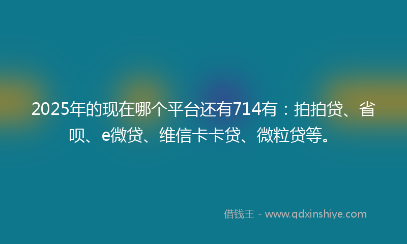 2025年的现在哪个平台还有714有：拍拍贷、省呗、e微贷、维信卡卡贷、微粒贷等。