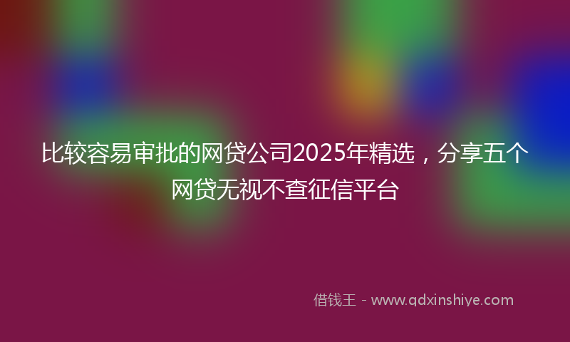 比较容易审批的网贷公司2025年精选，分享五个网贷无视不查征信平台
