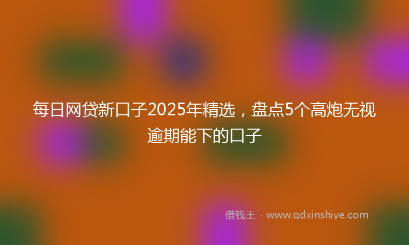 每日网贷新口子2025年精选，盘点5个高炮无视逾期能下的口子