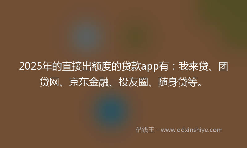 2025年的直接出额度的贷款app有：我来贷、团贷网、京东金融、投友圈、随身贷等。