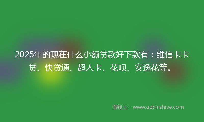 2025年的现在什么小额贷款好下款有：维信卡卡贷、快贷通、超人卡、花呗、安逸花等。