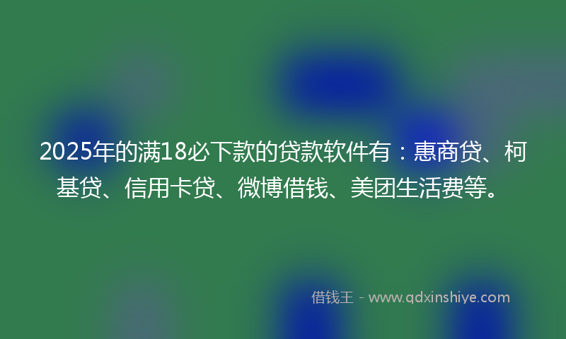 2025年的满18必下款的贷款软件有：惠商贷、柯基贷、信用卡贷、微博借钱、美团生活费等。