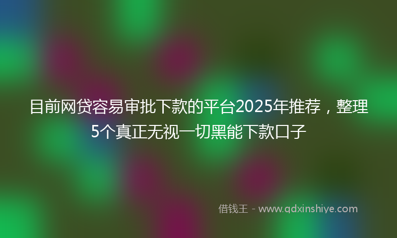 目前网贷容易审批下款的平台2025年推荐，整理5个真正无视一切黑能下款口子