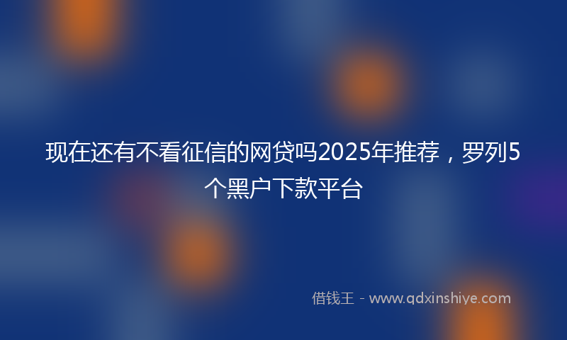 现在还有不看征信的网贷吗2025年推荐，罗列5个黑户下款平台