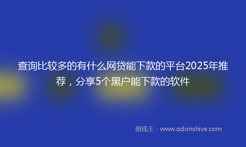查询比较多的有什么网贷能下款的平台2025年推荐，分享5个黑户能下款的软件