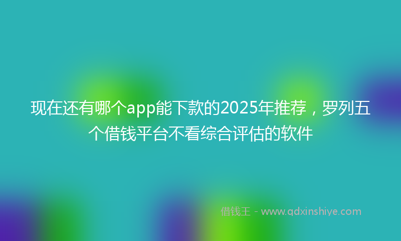 现在还有哪个app能下款的2025年推荐，罗列五个借钱平台不看综合评估的软件