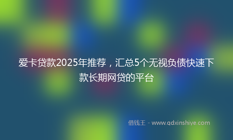 爱卡贷款2025年推荐,汇总5个无视负债快速下款长期网贷的平台