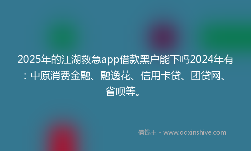 2025年的江湖救急app借款黑户能下吗2024年有：中原消费金融、融逸花、信用卡贷、团贷网、省呗等。