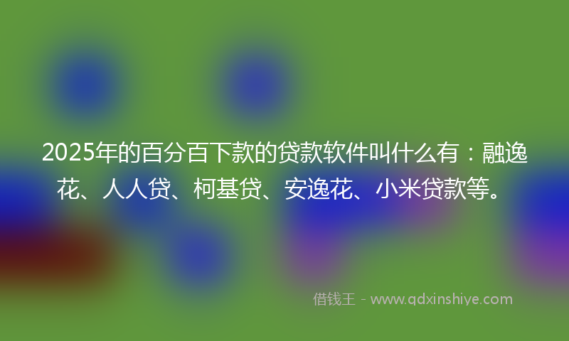 2025年的百分百下款的贷款软件叫什么有：融逸花、人人贷、柯基贷、安逸花、小米贷款等。