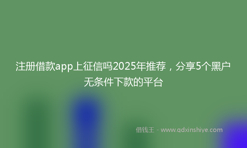 注册借款app上征信吗2025年推荐，分享5个黑户无条件下款的平台