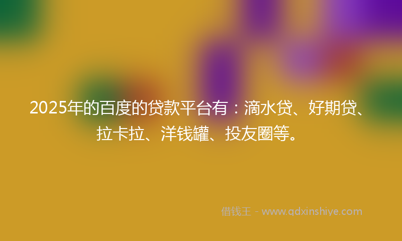 2025年的百度的贷款平台有：滴水贷、好期贷、拉卡拉、洋钱罐、投友圈等。
