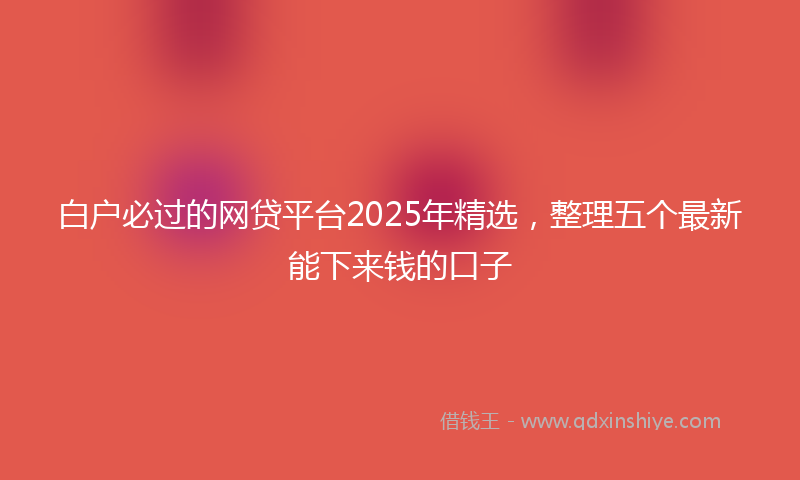 白户必过的网贷平台2025年精选，整理五个最新能下来钱的口子
