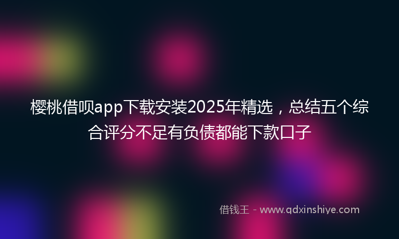樱桃借呗app下载安装2025年精选，总结五个综合评分不足有负债都能下款口子