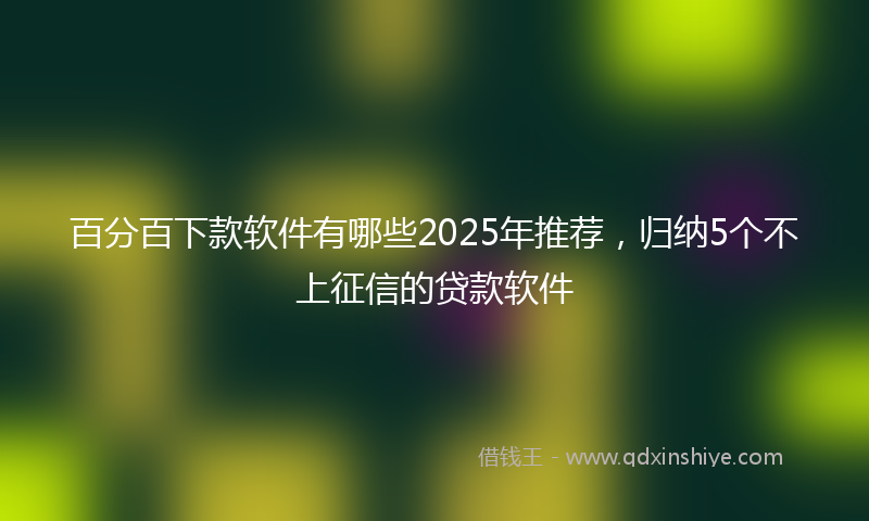 百分百下款软件有哪些2025年推荐，归纳5个不上征信的贷款软件